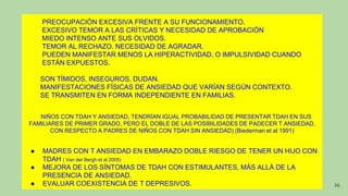 PREOCUPACIÓN EXCESIVA FRENTE A SU FUNCIONAMIENTO.
EXCESIVO TEMOR A LAS CRÍTICAS Y NECESIDAD DE APROBACIÓN
MIEDO INTENSO ANTE SUS OLVIDOS.
TEMOR AL RECHAZO. NECESIDAD DE AGRADAR.
PUEDEN MANIFESTAR MENOS LA HIPERACTIVIDAD, O IMPULSIVIDAD CUANDO
ESTÁN EXPUESTOS.
SON TÍMIDOS, INSEGUROS, DUDAN.
MANIFESTACIONES FÍSICAS DE ANSIEDAD QUE VARÍAN SEGÚN CONTEXTO.
SE TRANSMITEN EN FORMA INDEPENDIENTE EN FAMILIAS.
NIÑOS CON TDAH Y ANSIEDAD, TENDRÍAN IGUAL PROBABILIDAD DE PRESENTAR TDAH EN SUS
FAMILIARES DE PRIMER GRADO, PERO EL DOBLE DE LAS POSIBILIDADES DE PADECER T ANSIEDAD,
CON RESPECTO A PADRES DE NIÑOS CON TDAH SIN ANSIEDAD) (Biederman et al 1991)
● MADRES CON T ANSIEDAD EN EMBARAZO DOBLE RIESGO DE TENER UN HIJO CON
TDAH ( Van der Bergh et al 2005)
● MEJORA DE LOS SÍNTOMAS DE TDAH CON ESTIMULANTES, MÁS ALLÁ DE LA
PRESENCIA DE ANSIEDAD.
● EVALUAR COEXISTENCIA DE T DEPRESIVOS. 36
 