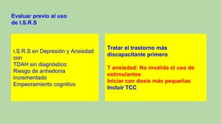 I.S.R.S en Depresión y Ansiedad
con
TDAH sin diagnóstico:
Riesgo de anhedonia
incrementado
Empeoramiento cognitivo
Evaluar previo al uso
de I.S.R.S
Tratar el trastorno más
discapacitante primero
T ansiedad: No invalida el uso de
estimulantes
Iniciar con dosis más pequeñas
Incluir TCC
 