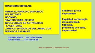 TRASTORNO BIPOLAR:
HUMOR EUFORICO O DISFORICO
PERSISTENTE
INSOMNIO
GRANDIOSIDAD, DELIRIO
INVOLUCRADO EN ACTIVIDADES
PLACENTERAS
CAMBIOS EPISÓDICOS DEL ÁNIMO CON
PERÍODOS ESTABLES
Trastorno Bipolar ....21% comorb TDAH
TDAH adultos.........47% comorb TB
Wingo AP, Ghaemi SN: J Clin Psychiatry. 2007 Nov
Síntomas que se
superponen:
Inquietud, verborragia,
distractibilidad,
fidgeting,
problemas de sueño,
impulsividad.
 