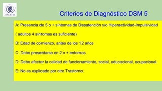 Criterios de Diagnóstico DSM 5
A: Presencia de 5 o + síntomas de Desatención y/o Hiperactividad-Impulsividad
( adultos 4 síntomas es suficiente)
B: Edad de comienzo, antes de los 12 años
C: Debe presentarse en 2 o + entornos
D: Debe afectar la calidad de funcionamiento, social, educacional, ocupacional.
E: No es explicado por otro Trastorno.
 