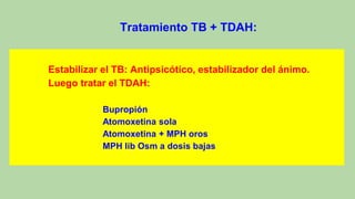 Tratamiento TB + TDAH:
Estabilizar el TB: Antipsicótico, estabilizador del ánimo.
Luego tratar el TDAH:
Bupropión
Atomoxetina sola
Atomoxetina + MPH oros
MPH lib Osm a dosis bajas
 