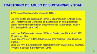 44
4-5% de población adulta presenta TDAH.
Un 47% de los afectados por TDAH y TC presentan TAbuso de S.
Los Trastornos por Consumo de Sustancias en esta población
tienen mayor representación en jóvenes con : Depresión, TOD y
TC.( 60%) (Milin et al 1991)
Inicio del TAS es más precoz.( Wilens, Biederman Mick et al 1997)
19 años vs. 22a.
Entre 35-55% vs 19-40% tabaquismo. (Pomerleau 1995, Giskes et
al 2005)
Entre 35-71% de Adultos con alcoholismo con TDAH en su infancia.
(Wilens, Spencer & Biederman 1995).
TRASTORNO DE ABUSO DE SUSTANCIAS Y TDAH
 