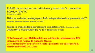 El 25% de los adultos con adicciones y abuso de OL presentan
TDAH, y 75% TC
(Schubiner et al 200)
TDAH es un factor de riesgo para TAS, independiente de la presencia de TC
(Milberger, Biederman, Faraone, Wilens & Chu 1997)
Triplica la probabilidad de presentarlo en adolescencia.( Katusic et al 2003).
Duplica en la vida adulta 52% vs 27%.(Biederman et al 1995)
El Tratamiento con Metilfenidato en la infancia, adolescencia NO
incrementa el riesgo de padecer Abuso.
En realidad demostró tener un factor protector en adolescencia,
disminución 50%.( Wilens 2003)
45
 