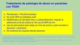 Tratamiento de patología de abuso en pacientes
con TDAH
● Psicoterapia + Psicofarmacología
● No evitar MPH en patología dual!
● Metilfenidato Lib Osmótica Oros y Lisdexanfetamina: mejoran la
adherencia al tto de ambos dx. No uso de MPH lib inm
● Uso de atomoxetina tiene delay en inicio de acción y está vinculado a
deserción y abandono
● No evidencia de mayores efectos adversos
European Addiction Research Review, 2018. International Consensus Statement on Screening, Diagnosis and Treatment of Substance Use Disorder
Patients with Comorbid Attention Deficit/Hyperactivity Disorder
Crunelle C.L.a,b · van den Brink W.c · Moggi F.d · Konstenius M.e · Franck J.e · Levin F.R.f · van de Glind G.g · Demetrovics Z.h · Coetzee C.i ·
Luderer M.j · Schellekens A.k · ICASA consensus group · Matthys F.a
 