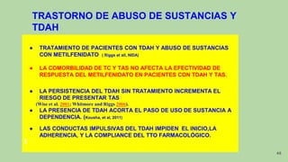 TRASTORNO DE ABUSO DE SUSTANCIAS Y
TDAH
● TRATAMIENTO DE PACIENTES CON TDAH Y ABUSO DE SUSTANCIAS
CON METILFENIDATO ( Riggs et all, NIDA)
● LA COMORBILIDAD DE TC Y TAS NO AFECTA LA EFECTIVIDAD DE
RESPUESTA DEL METILFENIDATO EN PACIENTES CON TDAH Y TAS.
● LA PERSISTENCIA DEL TDAH SIN TRATAMIENTO INCREMENTA EL
RIESGO DE PRESENTAR TAS
(Wise et al. 2001; Whitmore and Riggs 2006).
● LA PRESENCIA DE TDAH ACORTA EL PASO DE USO DE SUSTANCIA A
DEPENDENCIA. (Kousha, et al, 2011)
● LAS CONDUCTAS IMPULSIVAS DEL TDAH IMPIDEN EL INICIO,LA
ADHERENCIA, Y LA COMPLIANCE DEL TTO FARMACOLÓGICO.
48
 