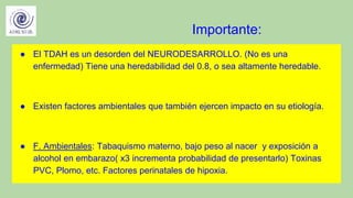 Importante:
● El TDAH es un desorden del NEURODESARROLLO. (No es una
enfermedad) Tiene una heredabilidad del 0.8, o sea altamente heredable.
● Existen factores ambientales que también ejercen impacto en su etiología.
● F. Ambientales: Tabaquismo materno, bajo peso al nacer y exposición a
alcohol en embarazo( x3 incrementa probabilidad de presentarlo) Toxinas
PVC, Plomo, etc. Factores perinatales de hipoxia.
 