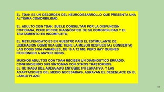 EL TDAH ES UN DESORDEN DEL NEURODESARROLLO QUE PRESENTA UNA
ALTÍSIMA COMORBILIDAD.
EL ADULTO CON TDAH, SUELE CONSULTAR POR LA DISFUNCIÓN
COTIDIANA, PERO RECIBE DIAGNÓSTICO DE SU COMORBILIDAD Y EL
TRATAMIENTO ES INCOMPLETO.
EL METILFENIDATO ES EN NUESTRO PAÍS EL ESTIMULANTE DE
LIBERACIÓN OSMÓTICA QUE TIENE LA MEJOR RESPUESTA.( CONCERTA)
LAS DOSIS SON VARIABLES, DE 18 A 72 MG, PERO HAY QUIENES
RESPONDEN A MAYOR DOSIS.
MUCHOS ADULTOS CON TDAH RECIBEN UN DIAGNÓSTICO ERRADO,
CONFUNDIENDO SUS SÍNTOMAS CON OTROS TRASTORNOS.
EL RETRASO DEL ADECUADO ENFOQUE INTEGRATIVO, Y LAS
ADAPTACIONES DEL MEDIO NECESARIAS, AGRAVAN EL DESENLACE EN EL
LARGO PLAZO.
50
 