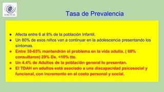 Tasa de Prevalencia
● Afecta entre 6 al 8% de la población Infantil.
● Un 80% de esos niños van a continuar en la adolescencia presentando los
síntomas.
● Entre 30-65% mantendrán el problema en la vida adulta. ( 60%
consultaron) 20% Dx. <10% tto.
● Un 4.4% de Adultos de la población general lo presentan.
● El TDAH en adultos está asociado a una discapacidad psicosocial y
funcional, con incremento en el costo personal y social.
 