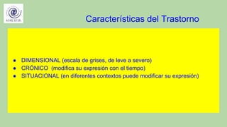 Características del Trastorno
● DIMENSIONAL (escala de grises, de leve a severo)
● CRÓNICO (modifica su expresión con el tiempo)
● SITUACIONAL (en diferentes contextos puede modificar su expresión)
 