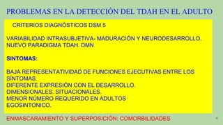 PROBLEMAS EN LA DETECCIÓN DEL TDAH EN EL ADULTO
CRITERIOS DIAGNÓSTICOS DSM 5
VARIABILIDAD INTRASUBJETIVA- MADURACIÓN Y NEURODESARROLLO.
NUEVO PARADIGMA TDAH. DMN
SINTOMAS:
BAJA REPRESENTATIVIDAD DE FUNCIONES EJECUTIVAS ENTRE LOS
SÍNTOMAS.
DIFERENTE EXPRESIÓN CON EL DESARROLLO.
DIMENSIONALES. SITUACIONALES.
MENOR NÚMERO REQUERIDO EN ADULTOS
EGOSINTONICO.
ENMASCARAMIENTO Y SUPERPOSICIÓN: COMORBILIDADES 9
 