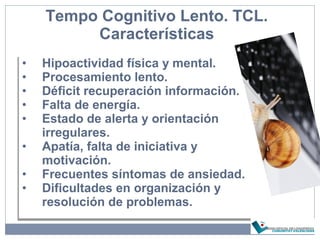 Tempo Cognitivo Lento. TCL.
Características
• Hipoactividad física y mental.
• Procesamiento lento.
• Déficit recuperación información.
• Falta de energía.
• Estado de alerta y orientación
irregulares.
• Apatía, falta de iniciativa y
motivación.
• Frecuentes síntomas de ansiedad.
• Dificultades en organización y
resolución de problemas.
• Hipoactividad física y mental.
• Procesamiento lento.
• Déficit recuperación información.
• Falta de energía.
• Estado de alerta y orientación
irregulares.
• Apatía, falta de iniciativa y
motivación.
• Frecuentes síntomas de ansiedad.
• Dificultades en organización y
resolución de problemas.
 