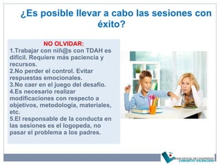 ¿Es posible llevar a cabo las sesiones con
éxito?
NO OLVIDAR:
1.Trabajar con niñ@s con TDAH es
difícil. Requiere más paciencia y
recursos.
2.No perder el control. Evitar
respuestas emocionales.
3.No caer en el juego del desafío.
4.Es necesario realizar
modificaciones con respecto a
objetivos, metodología, materiales,
etc.
5.El responsable de la conducta en
las sesiones es el logopeda, no
pasar el problema a los padres.
 