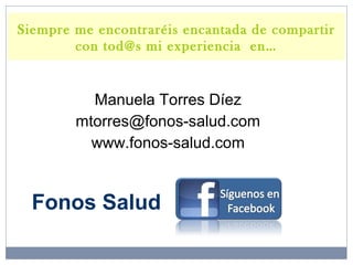 Manuela Torres Díez
mtorres@fonos-salud.com
www.fonos-salud.com
Siempre me encontraréis encantada de compartir
con tod@s mi experiencia en…
Fonos Salud
 