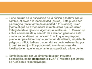  Tiene su raíz en la asociación de la acción a realizar con el
cambio, el dolor o la incomodidad (estrés). Éste puede ser
psicológico (en la forma de ansiedad o frustración), físico
(como el que se experimenta durante actos que requieren
trabajo fuerte o ejercicio vigoroso) o intelectual. El término se
aplica comúnmente al sentido de ansiedad generado ante
una tarea pendiente de concluir. El acto que se pospone
puede ser percibido como abrumador, desafiante, inquietante,
peligroso, difícil, tedioso o aburrido, es decir, estresante, por
lo cual se autojustifica posponerlo a un futuro sine die
idealizado, en que lo importante es supeditado a lo urgente.
 También puede ser un síntoma de algún trastorno
psicológico, como depresión o TDAH (Trastorno por Déficit
de Atención e Hiperactividad).
 
