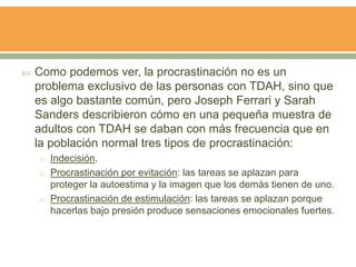  Como podemos ver, la procrastinación no es un
problema exclusivo de las personas con TDAH, sino que
es algo bastante común, pero Joseph Ferrari y Sarah
Sanders describieron cómo en una pequeña muestra de
adultos con TDAH se daban con más frecuencia que en
la población normal tres tipos de procrastinación:
o Indecisión.
o Procrastinación por evitación: las tareas se aplazan para
proteger la autoestima y la imagen que los demás tienen de uno.
o Procrastinación de estimulación: las tareas se aplazan porque
hacerlas bajo presión produce sensaciones emocionales fuertes.
 