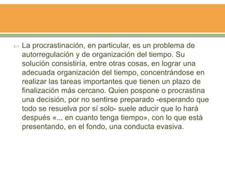  La procrastinación, en particular, es un problema de
autorregulación y de organización del tiempo. Su
solución consistiría, entre otras cosas, en lograr una
adecuada organización del tiempo, concentrándose en
realizar las tareas importantes que tienen un plazo de
finalización más cercano. Quien pospone o procrastina
una decisión, por no sentirse preparado -esperando que
todo se resuelva por sí solo- suele aducir que lo hará
después «... en cuanto tenga tiempo», con lo que está
presentando, en el fondo, una conducta evasiva.
 