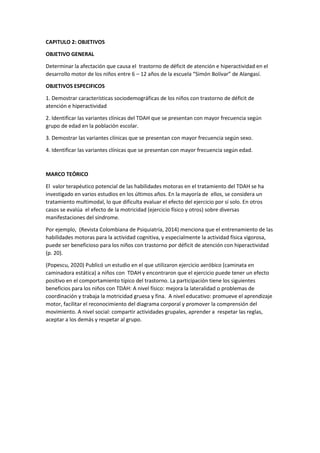 CAPITULO 2: OBJETIVOS
OBJETIVO GENERAL
Determinar la afectación que causa el trastorno de déficit de atención e hiperactividad en el
desarrollo motor de los niños entre 6 – 12 años de la escuela “Simón Bolívar” de Alangasí.
OBJETIVOS ESPECIFICOS
1. Demostrar características sociodemográficas de los niños con trastorno de déficit de
atención e hiperactividad
2. Identificar las variantes clínicas del TDAH que se presentan con mayor frecuencia según
grupo de edad en la población escolar.
3. Demostrar las variantes clínicas que se presentan con mayor frecuencia según sexo.
4. Identificar las variantes clínicas que se presentan con mayor frecuencia según edad.
MARCO TEÓRICO
El valor terapéutico potencial de las habilidades motoras en el tratamiento del TDAH se ha
investigado en varios estudios en los últimos años. En la mayoría de ellos, se considera un
tratamiento multimodal, lo que dificulta evaluar el efecto del ejercicio por sí solo. En otros
casos se evalúa el efecto de la motricidad (ejercicio físico y otros) sobre diversas
manifestaciones del síndrome.
Por ejemplo, (Revista Colombiana de Psiquiatría, 2014) menciona que el entrenamiento de las
habilidades motoras para la actividad cognitiva, y especialmente la actividad física vigorosa,
puede ser beneficioso para los niños con trastorno por déficit de atención con hiperactividad
(p. 20).
(Popescu, 2020) Publicó un estudio en el que utilizaron ejercicio aeróbico (caminata en
caminadora estática) a niños con TDAH y encontraron que el ejercicio puede tener un efecto
positivo en el comportamiento típico del trastorno. La participación tiene los siguientes
beneficios para los niños con TDAH: A nivel físico: mejora la lateralidad o problemas de
coordinación y trabaja la motricidad gruesa y fina. A nivel educativo: promueve el aprendizaje
motor, facilitar el reconocimiento del diagrama corporal y promover la comprensión del
movimiento. A nivel social: compartir actividades grupales, aprender a respetar las reglas,
aceptar a los demás y respetar al grupo.
 