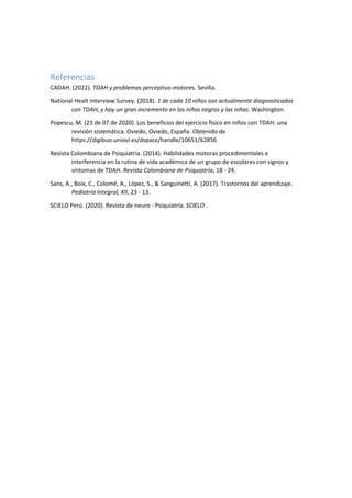 Referencias
CADAH. (2022). TDAH y problemas perceptivo-motores. Sevilla.
National Healt Interview Survey. (2018). 1 de cada 10 niños son actualmente diagnosticados
con TDAH, y hay un gran incremento en los niños negros y las niñas. Washington.
Popescu, M. (23 de 07 de 2020). Los beneficios del ejercicio físico en niños con TDAH: una
revisión sistemática. Oviedo, Oviedo, España. Obtenido de
https://digibuo.uniovi.es/dspace/handle/10651/62856
Revista Colombiana de Psiquiatría. (2014). Habilidades motoras procedimentales e
interferencia en la rutina de vida académica de un grupo de escolares con signos y
síntomas de TDAH. Revista Colombiana de Psiquiatría, 18 - 24.
Sans, A., Boix, C., Colomé, A., López, S., & Sanguinetti, A. (2017). Trastornos del aprendizaje.
Pediatria Integral, XII, 23 - 13.
SCIELO Perú. (2020). Revista de neuro - Psiquiatría. SCIELO .
 