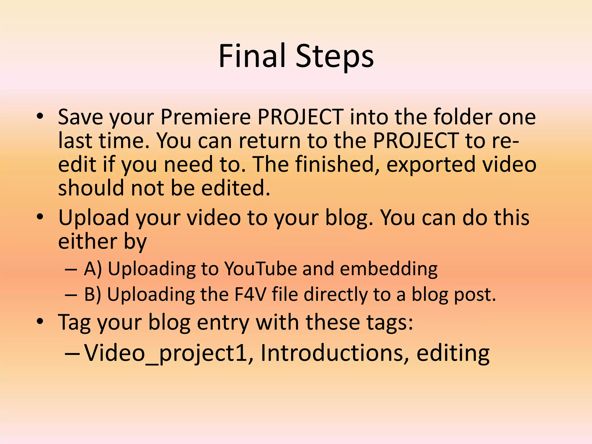 Final StepsSave your Premiere PROJECT into the folder one last time. You can return to the PROJECT to re-edit if you need to. The finished, exported video should not be edited.Upload your video to your blog. You can do this either byA) Uploading to YouTube and embeddingB) Uploading the F4V file directly to a blog post.Tag your blog entry with these tags:Video_project1, Introductions, editing 
