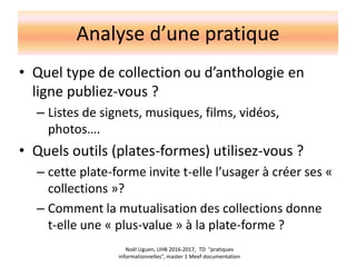 Analyse d’une pratique
• Quel type de collection ou d’anthologie en
ligne publiez-vous ?
– Listes de signets, musiques, films, vidéos,
photos….
• Quels outils (plates-formes) utilisez-vous ?
– cette plate-forme invite t-elle l’usager à créer ses «
collections »?
– Comment la mutualisation des collections donne
t-elle une « plus-value » à la plate-forme ?
Noël Uguen, UHB 2016-2017, TD "pratiques
informationnelles", master 1 Meef documentation
 