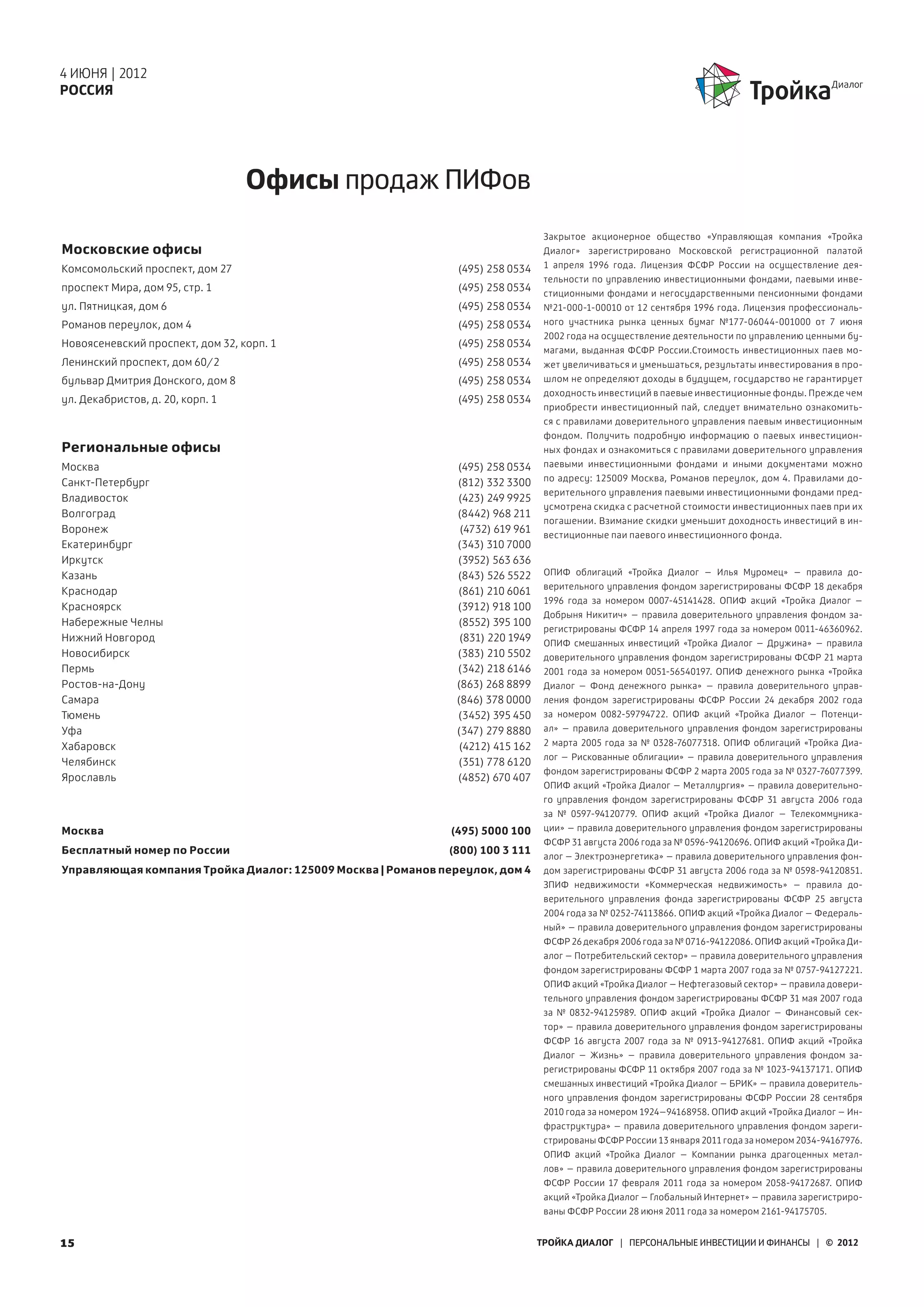 4 ИЮНЯ | 2012
РОССИЯ




                                  Офисы продаж ПИФов
                                                                                  Закрытое акционерное общество «Управляющая компания «Тройка
Московские офисы                                                                  Диалог» зарегистрировано Московской регистрационной палатой
Комсомольский проспект, дом 27                                 (495) 258 0534     1  апреля 1996 года. Лицензия ФСФР России на осуществление дея-
                                                                                  тельности по  управлению инвестиционными фондами, паевыми инве-
проспект Мира, дом 95, стр. 1                                  (495) 258 0534
                                                                                  стиционными фондами и негосударственными пенсионными фондами
ул. Пятницкая, дом 6                                           (495) 258 0534     №21-000-1-00010 от 12 сентября 1996 года. Лицензия профессиональ-
Романов переулок, дом 4                                        (495) 258 0534     ного участника рынка ценных бумаг №177-06044-001000 от 7 июня
                                                                                  2002 года на осуществление деятельности по управлению ценными бу-
Новоясеневский проспект, дом 32, корп. 1                       (495) 258 0534
                                                                                  магами, выданная ФСФР России.Стоимость инвестиционных паев мо-
Ленинский проспект, дом 60/2                                   (495) 258 0534     жет увеличиваться и уменьшаться, результаты инвестирования в про-
бульвар Дмитрия Донского, дом 8                                (495) 258 0534     шлом не определяют доходы в будущем, государство не гарантирует
                                                                                  доходность инвестиций в паевые инвестиционные фонды. Прежде чем
ул. Декабристов, д. 20, корп. 1                                (495) 258 0534
                                                                                  приобрести инвестиционный пай, следует внимательно ознакомить-
                                                                                  ся с правилами доверительного управления паевым инвестиционным
                                                                                  фондом. Получить подробную информацию о паевых инвестицион-
Региональные офисы                                                                ных фондах и ознакомиться с правилами доверительного управления
Москва                                                         (495) 258 0534     паевыми инвестиционными фондами и иными документами можно
                                                                                  по адресу: 125009 Москва, Романов переулок, дом 4. Правилами до-
Санкт-Петербург                                                (812) 332 3300
                                                                                  верительного управления паевыми инвестиционными фондами пред-
Владивосток                                                    (423) 249 9925
                                                                                  усмотрена скидка с расчетной стоимости инвестиционных паев при их
Волгоград                                                      (8442) 968 211
                                                                                  погашении. Взимание скидки уменьшит доходность инвестиций в ин-
Воронеж                                                         (4732) 619 961
                                                                                  вестиционные паи паевого инвестиционного фонда.
Екатеринбург                                                   (343) 310 7000
Иркутск                                                        (3952) 563 636
Казань                                                         (843) 526 5522     ОПИФ облигаций «Тройка Диалог – Илья Муромец» – правила до-
                                                                                  верительного управления фондом зарегистрированы ФСФР 18 декабря
Краснодар                                                      (861) 210 6061
                                                                                  1996 года за номером 0007-45141428. ОПИФ акций «Тройка Диалог –
Красноярск                                                     (3912) 918 100
                                                                                  Добрыня Никитич» – правила доверительного управления фондом за-
Набережные Челны                                               (8552) 395 100
                                                                                  регистрированы ФСФР 14 апреля 1997 года за номером 0011-46360962.
Нижний Новгород                                                 (831) 220 1949    ОПИФ смешанных инвестиций «Тройка Диалог – Дружина» – правила
Новосибирск                                                    (383) 210 5502     доверительного управления фондом зарегистрированы ФСФР 21 марта
Пермь                                                          (342) 218 6146     2001 года за номером 0051-56540197. ОПИФ денежного рынка «Тройка
Ростов-на-Дону                                                 (863) 268 8899     Диалог  – Фонд денежного рынка» – правила доверительного управ-
Самара                                                         (846) 378 0000     ления фондом зарегистрированы ФСФР России 24 декабря 2002 года
Тюмень                                                         (3452) 395 450     за номером 0082-59794722. ОПИФ акций «Тройка Диалог – Потенци-
Уфа                                                            (347) 279 8880     ал» – правила доверительного управления фондом зарегистрированы
Хабаровск                                                      (4212) 415 162     2  марта 2005 года за № 0328-76077318. ОПИФ облигаций «Тройка Диа-
                                                                                  лог – Рискованные облигации» – правила доверительного управления
Челябинск                                                      (351) 778 6120
                                                                                  фондом зарегистрированы ФСФР 2 марта 2005 года за № 0327-76077399.
Ярославль                                                      (4852) 670 407
                                                                                  ОПИФ акций «Тройка Диалог – Металлургия» – правила доверительно-
                                                                                  го управления фондом зарегистрированы ФСФР 31 августа 2006 года
                                                                                  за № 0597-94120779. ОПИФ акций «Тройка Диалог – Телекоммуника-
Москва                                                        (495) 5000 100      ции» – правила доверительного управления фондом зарегистрированы
                                                                                  ФСФР 31 августа 2006 года за № 0596-94120696. ОПИФ акций «Тройка Ди-
Бесплатный номер по России                                   (800) 100 3 111
                                                                                  алог – Электроэнергетика» – правила доверительного управления фон-
Управляющая компания Тройка Диалог: 125009 Москва | Романов переулок, дом 4       дом зарегистрированы ФСФР 31 августа 2006 года за № 0598-94120851.
                                                                                  ЗПИФ недвижимости «Коммерческая недвижимость» – правила до-
                                                                                  верительного управления фонда зарегистрированы ФСФР 25 августа
                                                                                  2004 года за № 0252-74113866. OПИФ акций «Тройка Диалог – Федераль-
                                                                                  ный» – правила доверительного управления фондом зарегистрированы
                                                                                  ФСФР 26 декабря 2006 года за № 0716-94122086. ОПИФ акций «Тройка Ди-
                                                                                  алог – Потребительский сектор» – правила доверительного управления
                                                                                  фондом зарегистрированы ФСФР 1 марта 2007 года за № 0757-94127221.
                                                                                  ОПИФ акций «Тройка Диалог – Нефтегазовый сектор» – правила довери-
                                                                                  тельного управления фондом зарегистрированы ФСФР 31 мая 2007 года
                                                                                  за № 0832-94125989. ОПИФ акций «Тройка Диалог – Финансовый сек-
                                                                                  тор» – правила доверительного управления фондом зарегистрированы
                                                                                  ФСФР 16 августа 2007 года за № 0913-94127681. ОПИФ акций «Тройка
                                                                                  Диалог – Жизнь» – правила доверительного управления фондом за-
                                                                                  регистрированы ФСФР 11 октября 2007 года за № 1023-94137171. ОПИФ
                                                                                  смешанных инвестиций «Тройка Диалог – БРИК» – правила доверитель-
                                                                                  ного управления фондом зарегистрированы ФСФР России 28 сентября
                                                                                  2010 года за номером 1924–94168958. ОПИФ акций «Тройка Диалог – Ин-
                                                                                  фраструктура» – правила доверительного управления фондом зареги-
                                                                                  стрированы ФСФР России 13 января 2011 года за номером 2034-94167976.
                                                                                  ОПИФ акций «Тройка Диалог – Компании рынка драгоценных метал-
                                                                                  лов» – правила доверительного управления фондом зарегистрированы
                                                                                  ФСФР России 17 февраля 2011 года за номером 2058-94172687. ОПИФ
                                                                                  акций «Тройка Диалог – Глобальный Интернет» – правила зарегистриро-
                                                                                  ваны ФСФР России 28 июня 2011 года за номером 2161-94175705.


15                                                                               ТРОЙКА ДИАЛОГ | ПЕРСОНАЛЬНЫЕ ИНВЕСТИЦИИ И ФИНАНСЫ | © 2012
 