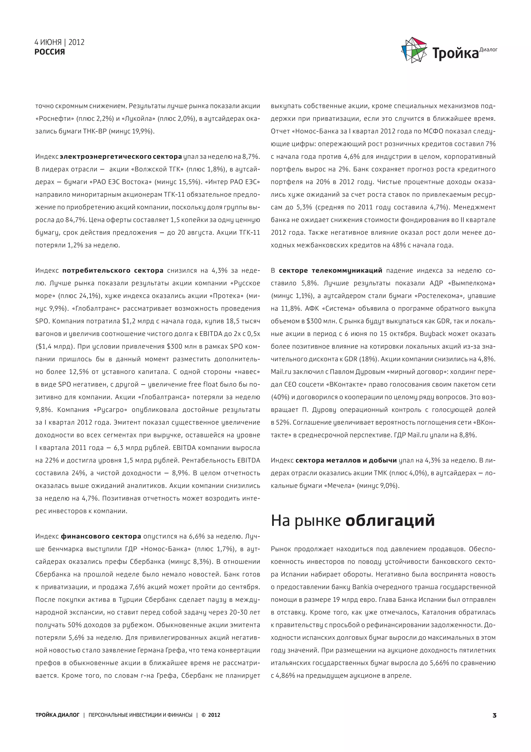 4 ИЮНЯ | 2012
РОССИЯ




точно скромным снижением. Результаты лучше рынка показали акции      выкупать собственные акции, кроме специальных механизмов под-
«Роснефти» (плюс 2,2%) и «Лукойла» (плюс 2,0%), в аутсайдерах ока-   держки при приватизации, если это случится в ближайшее время.
зались бумаги ТНК-BP (минус 19,9%).                                  Отчет «Номос-Банка за I квартал 2012 года по МСФО показал следу-
                                                                     ющие цифры: опережающий рост розничных кредитов составил 7%
Индекс электроэнергетического сектора упал за неделю на 8,7%.        с начала года против 4,6% для индустрии в целом, корпоративный
В лидерах отрасли – акции «Волжской ТГК» (плюс 1,8%), в аутсай-      портфель вырос на 2%. Банк сохраняет прогноз роста кредитного
дерах – бумаги «РАО ЕЭС Востока» (минус 15,5%). «Интер РАО ЕЭС»      портфеля на 20% в 2012 году. Чистые процентные доходы оказа-
направило миноритарным акционерам ТГК-11 обязательное предло-        лись хуже ожиданий за счет роста ставок по привлекаемым ресур-
жение по приобретению акций компании, поскольку доля группы вы-      сам до  5,3% (средняя по 2011 году составила 4,7%). Менеджмент
росла до 84,7%. Цена оферты составляет 1,5 копейки за одну ценную    банка не ожидает снижения стоимости фондирования во II квартале
бумагу, срок действия предложения – до 20 августа. Акции ТГК-11      2012  года. Также негативное влияние оказал рост доли менее до-
потеряли 1,2% за неделю.                                             ходных межбанковских кредитов на 48% с начала года.


Индекс потребительского сектора снизился на 4,3% за неде-            В секторе телекоммуникаций падение индекса за неделю со-
лю. Лучше рынка показали результаты акции компании «Русское          ставило 5,8%. Лучшие результаты показали АДР «Вымпелкома»
море» (плюс 24,1%), хуже индекса оказались акции «Протека» (ми-      (минус  1,1%), а аутсайдером стали бумаги «Ростелекома», упавшие
нус  9,9%). «Глобалтранс» рассматривает возможность проведения       на  11,8%. АФК «Система» объявила о программе обратного выкупа
SPO. Компания потратила $1,2 млрд с начала года, купив 18,5 тысяч    объемом в $300 млн. С рынка будут выкупаться как GDR, так и локаль-
вагонов и увеличив соотношение чистого долга к EBITDA до 2х с 0,5х   ные акции в период с 6 июня по 15 октября. Buyback может оказать
($1,4 млрд). При условии привлечения $300 млн в рамках SPO ком-      более позитивное влияние на котировки локальных акций из-за зна-
пании пришлось бы в данный момент разместить дополнитель-            чительного дисконта к GDR (18%). Акции компании снизились на 4,8%.
но более 12,5% от уставного капитала. С одной стороны «навес»        Mail.ru заключил с Павлом Дуровым «мирный договор»: холдинг пере-
в виде SPO негативен, с другой – увеличение free float было бы по-   дал CEO соцсети «ВКонтакте» право голосования своим пакетом сети
зитивно для компании. Акции «Глобалтранса» потеряли за неделю        (40%) и договорился о кооперации по целому ряду вопросов. Это воз-
9,8%. Компания «Русагро» опубликовала достойные результаты           вращает П. Дурову операционный контроль с голосующей долей
за I квартал 2012 года. Эмитент показал существенное увеличение      в 52%. Соглашение увеличивает вероятность поглощения сети «ВКон-
доходности во всех сегментах при выручке, оставшейся на уровне       такте» в среднесрочной перспективе. ГДР Mail.ru упали на 8,8%.
I  квартала  2011 года – 6,3 млрд рублей. EBITDA компании выросла
на 22% и достигла уровня 1,5 млрд рублей. Рентабельность EBITDA      Индекс сектора металлов и добычи упал на 4,3% за неделю. В ли-
составила 24%, а чистой доходности – 8,9%. В целом отчетность        дерах отрасли оказались акции ТМК (плюс 4,0%), в аутсайдерах – ло-
оказалась выше ожиданий аналитиков. Акции компании снизились         кальные бумаги «Мечела» (минус 9,0%).
за неделю на 4,7%. Позитивная отчетность может возродить инте-
рес инвесторов к компании.
                                                                     На рынке облигаций
Индекс финансового сектора опустился на 6,6% за неделю. Луч-
ше бенчмарка выступили ГДР «Номос-Банка» (плюс 1,7%), в аут-         Рынок продолжает находиться под давлением продавцов. Обеспо-
сайдерах оказались префы Сбербанка (минус 8,3%). В отношении         коенность инвесторов по поводу устойчивости банковского секто-
Сбербанка на прошлой неделе было немало новостей. Банк готов         ра Испании набирает обороты. Негативно была воспринята новость
к приватизации, и продажа 7,6% акций может пройти до сентября.       о предоставлении банку Bankia очередного транша государственной
После покупки актива в Турции Сбербанк сделает паузу в между-        помощи в размере 19 млрд евро. Глава Банка Испании был отправлен
народной экспансии, но ставит перед собой задачу через 20-30 лет     в отставку. Кроме того, как уже отмечалось, Каталония обратилась
получать 50% доходов за рубежом. Обыкновенные акции эмитента         к правительству с просьбой о рефинансировании задолженности. До-
потеряли 5,6% за неделю. Для привилегированных акций негатив-        ходности испанских долговых бумаг выросли до максимальных в этом
ной новостью стало заявление Германа Грефа, что тема конвертации     году значений. При размещении на аукционе доходность пятилетних
префов в обыкновенные акции в ближайшее время не рассматри-          итальянских государственных бумаг выросла до 5,66% по сравнению
вается. Кроме того, по словам г-на Грефа, Сбербанк не планирует      с 4,86% на предыдущем аукционе в апреле.




ТРОЙКА ДИАЛОГ | ПЕРСОНАЛЬНЫЕ ИНВЕСТИЦИИ И ФИНАНСЫ | © 2012                                                                             3
 