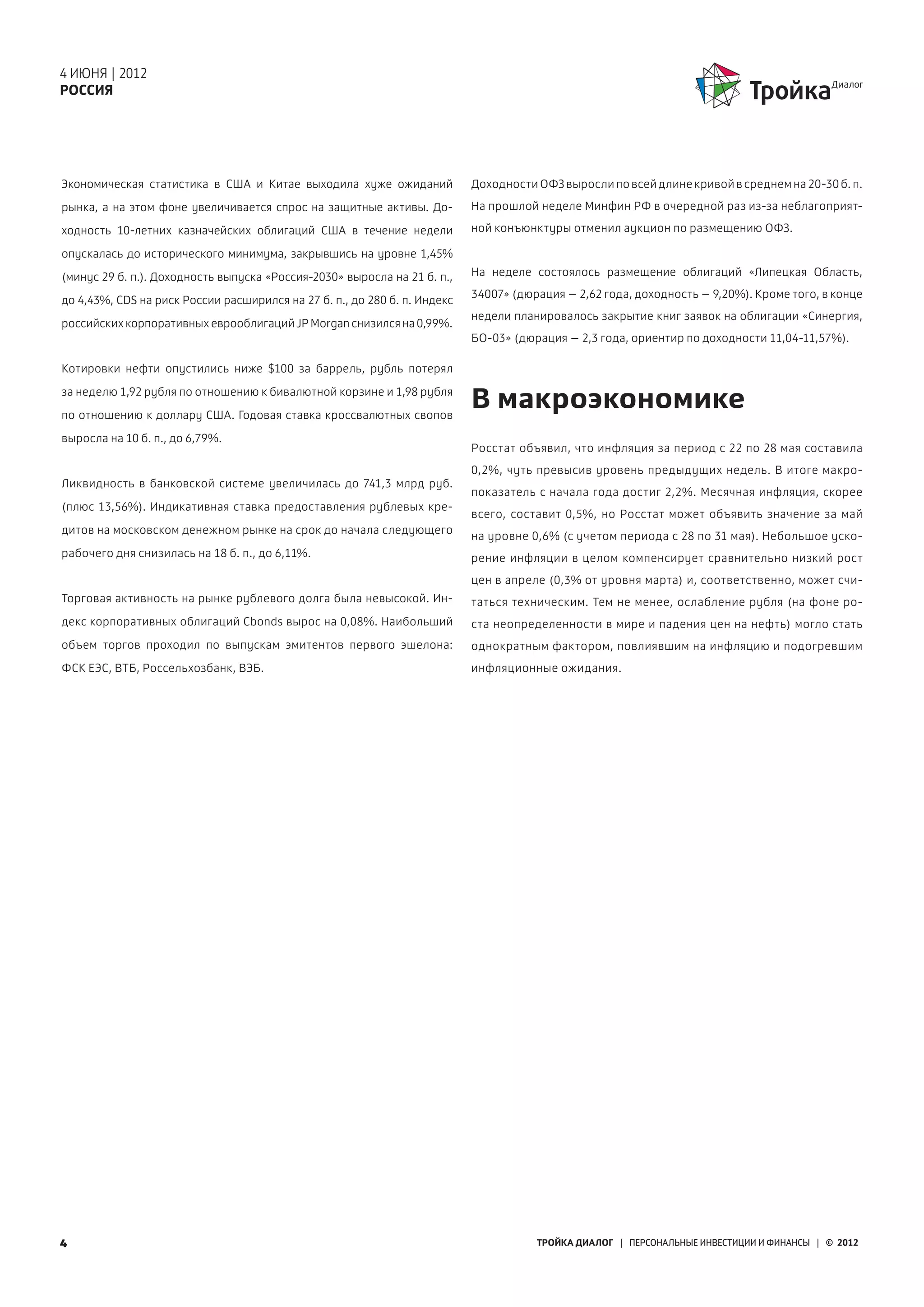 4 ИЮНЯ | 2012
РОССИЯ




Экономическая статистика в США и Китае выходила хуже ожиданий              Доходности ОФЗ выросли по всей длине кривой в среднем на 20-30 б. п.
рынка, а на этом фоне увеличивается спрос на защитные активы. До-          На прошлой неделе Минфин РФ в очередной раз из-за неблагоприят-

ходность 10-летних казначейских облигаций США в течение недели             ной конъюнктуры отменил аукцион по размещению ОФЗ.

опускалась до  исторического минимума, закрывшись на уровне 1,45%
(минус 29 б. п.). Доходность выпуска «Россия-2030» выросла на 21 б. п.,    На неделе состоялось размещение облигаций «Липецкая Область,
                                                                           34007» (дюрация – 2,62 года, доходность – 9,20%). Кроме того, в конце
до 4,43%, CDS на риск России расширился на 27 б. п., до 280 б. п. Индекс
                                                                           недели планировалось закрытие книг заявок на облигации «Синергия,
российских корпоративных еврооблигаций JP Morgan снизился на 0,99%.
                                                                           БО-03» (дюрация – 2,3 года, ориентир по доходности 11,04-11,57%).

Котировки нефти опустились ниже $100 за баррель, рубль потерял
за неделю 1,92 рубля по отношению к бивалютной корзине и 1,98 рубля
по отношению к доллару США. Годовая ставка кроссвалютных свопов
                                                                           В макроэкономике
выросла на 10 б. п., до 6,79%.
                                                                           Росстат объявил, что инфляция за период с 22 по 28 мая составила
                                                                           0,2%, чуть превысив уровень предыдущих недель. В итоге макро-
Ликвидность в банковской системе увеличилась до 741,3 млрд руб.
                                                                           показатель с начала года достиг 2,2%. Месячная инфляция, скорее
(плюс 13,56%). Индикативная ставка предоставления рублевых кре-
                                                                           всего, составит 0,5%, но Росстат может объявить значение за май
дитов на московском денежном рынке на срок до начала следующего
                                                                           на уровне 0,6% (с учетом периода с 28 по 31 мая). Небольшое уско-
рабочего дня снизилась на 18 б. п., до 6,11%.                              рение инфляции в целом компенсирует сравнительно низкий рост
                                                                           цен в апреле (0,3% от уровня марта) и, соответственно, может счи-
Торговая активность на рынке рублевого долга была невысокой. Ин-           таться техническим. Тем не менее, ослабление рубля (на фоне ро-
декс корпоративных облигаций Cbonds вырос на 0,08%. Наибольший             ста неопределенности в мире и падения цен на нефть) могло стать
объем торгов проходил по выпускам эмитентов первого эшелона:               однократным фактором, повлиявшим на инфляцию и подогревшим
ФСК ЕЭС, ВТБ, Россельхозбанк, ВЭБ.                                         инфляционные ожидания.




4                                                                                     ТРОЙКА ДИАЛОГ | ПЕРСОНАЛЬНЫЕ ИНВЕСТИЦИИ И ФИНАНСЫ | © 2012
 