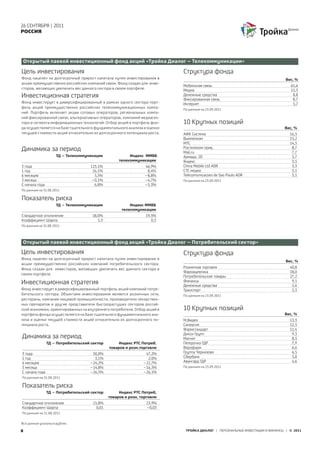 26 СЕНТЯБРЯ | 2011
РОССИЯ




 Открытый паевой инвестиционный фонд акций «Тройка Диалог – Телекоммуникации»

Цель инвестирования                                                         Структура фонда
Фонд нацелен на долгосрочный прирост капитала путем инвестирования в                                                           Вес, %
акции преимущественно российских компаний связи. Фонд создан для инве-
                                                                            Мобильная связь                                      61,6
сторов, желающих увеличить вес данного сектора в своем портфеле.            Медиа                                                15,3
Инвестиционная стратегия                                                    Денежные средства
                                                                            Фиксированная связь
                                                                                                                                  8,8
                                                                                                                                  8,7
Фонд инвестирует в диверсифицированный в рамках одного сектора порт-        Интернет                                              5,7
фель акций преимущественно российских телекоммуникационных компа-           По данным на 23.09.2011
ний. Портфель включает акции сотовых операторов, региональных компа-
ний фиксированной связи, альтернативных операторов, компаний медиасек-
тора и сегмента информационных технологий. Отбор акций в портфель фон-      10 Крупных позиций
да осуществляется на базе тщательного фундаментального анализа и оценки                                                       Вес, %
текущей стоимости акций относительно их долгосрочного потенциала роста.     АФК Система                                          16,3
                                                                            Вымпелком                                            15,2
                                                                            МТС                                                  14,5
Динамика за период                                                          Ростелеком прив,
                                                                            Mail,ru
                                                                                                                                  8,7
                                                                                                                                  7,7
                     ТД – Телекоммуникации               Индекс ММВБ        Армада, 2D                                            5,7
                                                    телекоммуникации        Яндекс                                                3,5
3 года                              123,1%                       46,9%      China Mobile Ltd ADR                                  3,3
1 год                                26,1%                        8,4%      СТС медиа                                             3,1
6 месяцев                             5,3%                       –8,8%      Telecomunicacoes de Sao Paulo ADR                     3,1
3 месяца                            –0,1%                        –4,7%      По данным на 23.09.2011
С начала года                         6,8%                       –5,3%
По данным на 31.08.2011

Показатель риска
                     ТД – Телекоммуникации               Индекс ММВБ
                                                     телекомуникации
Стандартное отклонение               18,0%                       19,5%
Коэффициент Шарпа                       1,3                         0,3
По данным на 31.08.2011




Открытый паевой инвестиционный фонд акций «Тройка Диалог – Потребительский сектор»

Цель инвестирования                                                         Структура фонда
Фонд нацелен на долгосрочный прирост капитала путем инвестирования в
                                                                                                                               Вес, %
акции преимущественно российских компаний потребительского сектора.
Фонд создан для инвесторов, желающих увеличить вес данного сектора в        Розничная торговля                                   40,8
                                                                            Фармацевтика                                         18,0
своем портфеле.
                                                                            Потребительские товары                               27,2
Инвестиционная стратегия                                                    Финансы
                                                                            Денежные средства
                                                                                                                                  9,1
                                                                                                                                  2,6
Фонд инвестирует в диверсифицированный портфель акций компаний потре-       Транспорт                                             2,3
бительского сектора. Объектами инвестирования являются розничные сети,      По данным на 23.09.2011
рестораны, компании пищевой промышленности, производители лекарствен-
ных препаратов и другие представители быстрорастущих секторов россий-
ской экономики, ориентированных на внутреннего потребителя. Отбор акций в   10 Крупных позиций
портфель фонда осуществляется на базе тщательного фундаментального ана-                                                       Вес, %
лиза и оценки текущей стоимости акций относительно их долгосрочного по-     М,Видео                                              13,3
тенциала роста.                                                             Синергия                                             12,3
                                                                            Фармстандарт                                         11,4
                                                                            Дикси Групп                                           9,3
Динамика за период                                                          Магнит                                                8,5
                ТД – Потребительский сектор         Индекс РТС Потреб.      Пятерочка ГДР                                         7,9
                                               товаров и розн.торговли      Верофарм                                              6,6
3 года                               50,0%                       47,2%      Группа Черкизово                                      6,5
1 год                                 3,1%                        2,0%      Сбербанк                                              5,8
6 месяцев                           –24,2%                      –22,7%      Авангард ГДР                                          4,6
3 месяца                            –14,8%                      –16,3%      По данным на 23.09.2011
С начала года                       –26,5%                      –26,1%
По данным на 31.08.2011

Показатель риска
                ТД – Потребительский сектор         Индекс РТС Потреб,
                                               товаров и розн, торговли
Стандартное отклонение                21,8%                       23,9%
Коэффициент Шарпа                       0,01                      –0,03
По данным на 31.08.2011


Все данные указаны в рублях.

8                                                                            ТРОЙКА ДИАЛОГ | ПЕРСОНАЛЬНЫЕ ИНВЕСТИЦИИ И ФИНАНСЫ | © 2011
 