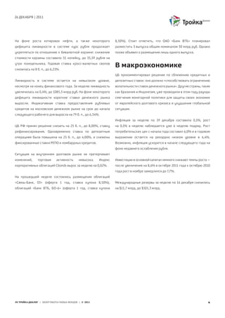 26 ДЕКАБРЯ | 2011
УК ТРОЙКА ДИАЛОГ | ОБЗОР РАБОТЫ ПАЕВЫХ ФОНДОВ | © 2011 4
На фоне роста котировок нефти, а также некоторого
дефицита ликвидности в системе курс рубля продолжает
укрепляться по отношению к бивалютной корзине: снижение
стоимости корзины составило 51 копейку, до 35,59 рубля на
утро понедельника. Годовая ставка кросс-валютных свопов
снизилась на 8 б. п., до 6,21%.
Ликвидность в системе остается на невысоком уровне,
несмотря на конец финансового года. За неделю ликвидность
увеличилась на 0,4%, до 1085,3 млрд руб. На фоне некоторого
дефицита ликвидности короткие ставки денежного рынка
выросли. Индикативная ставка предоставления рублевых
кредитов на московском денежном рынке на срок до начала
следующего рабочего дня выросла на 79 б. п., до 6,34%.
ЦБ РФ принял решение снизить на 25 б. п., до 8,00%, ставку
рефинансирования. Одновременно ставка по депозитным
операциям была повышена на 25 б. п., до 4,00%, и снижены
фиксированные ставки РЕПО и ломбардных кредитов.
Ситуация на внутреннем долговом рынке не претерпевает
изменений, торговая активность невысока. Индекс
корпоративных облигаций Cbonds вырос за неделю на 0,02%.
На прошедшей неделе состоялись размещения облигаций
«Связь-Банк, 03» (оферта 1 год, ставка купона 8,50%),
облигаций «Банк ВТБ, БО-6» (оферта 1 год, ставка купона
8,50%). Стоит отметить, что ОАО «Банк ВТБ» планировал
разместить 3 выпуска общим номиналом 30 млрд руб. Однако
позже объявил о размещении лишь одного выпуска.
В макроэкономике
ЦБ прокомментировал решение по сближению кредитных и
депозитных ставок: оно должно «способствовать ограничению
волатильности ставок денежного рынка». Другие страны, такие
как Бразилия и Индонезия, уже проводили в этом году раунды
смягчения монетарной политики для защиты своих экономик
от европейского долгового кризиса и ухудшения глобальной
ситуации.
Инфляция за неделю по 19 декабря составила 0,1%, рост
на 0,1% в неделю наблюдается уже 6 неделю подряд. Рост
потребительских цен с начала года составил 6,0% и в годовом
выражении остается на рекордно низком уровне в 6,4%.
Возможно, инфляция ускорится в начале следующего года на
фоне недавнего ослабления рубля.
Инвестиции в основной капитал немного снижают темпы роста –
после увеличения на 8,6% в октябре 2011 года к октябрю 2010
года рост в ноябре замедлился до 7,7%.
Международные резервы за неделю по 16 декабря снизились
на $11,7 млрд, до $501,3 млрд.
 