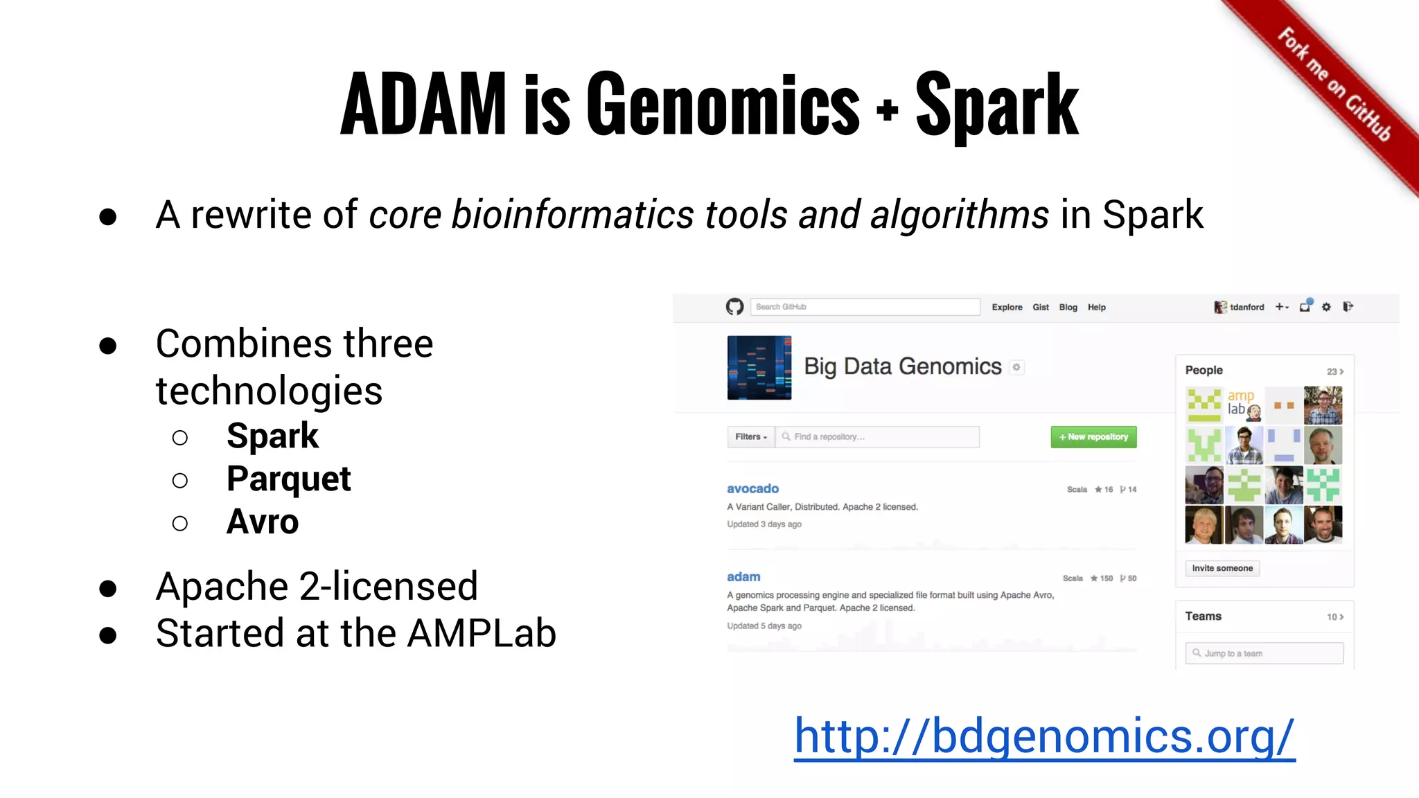 ADAM is Genomics + Spark 
● A rewrite of core bioinformatics tools and algorithms in Spark 
● Combines three 
technologies 
○ Spark 
○ Parquet 
○ Avro 
● Apache 2-licensed 
● Started at the AMPLab 
http://bdgenomics.org/ 
 