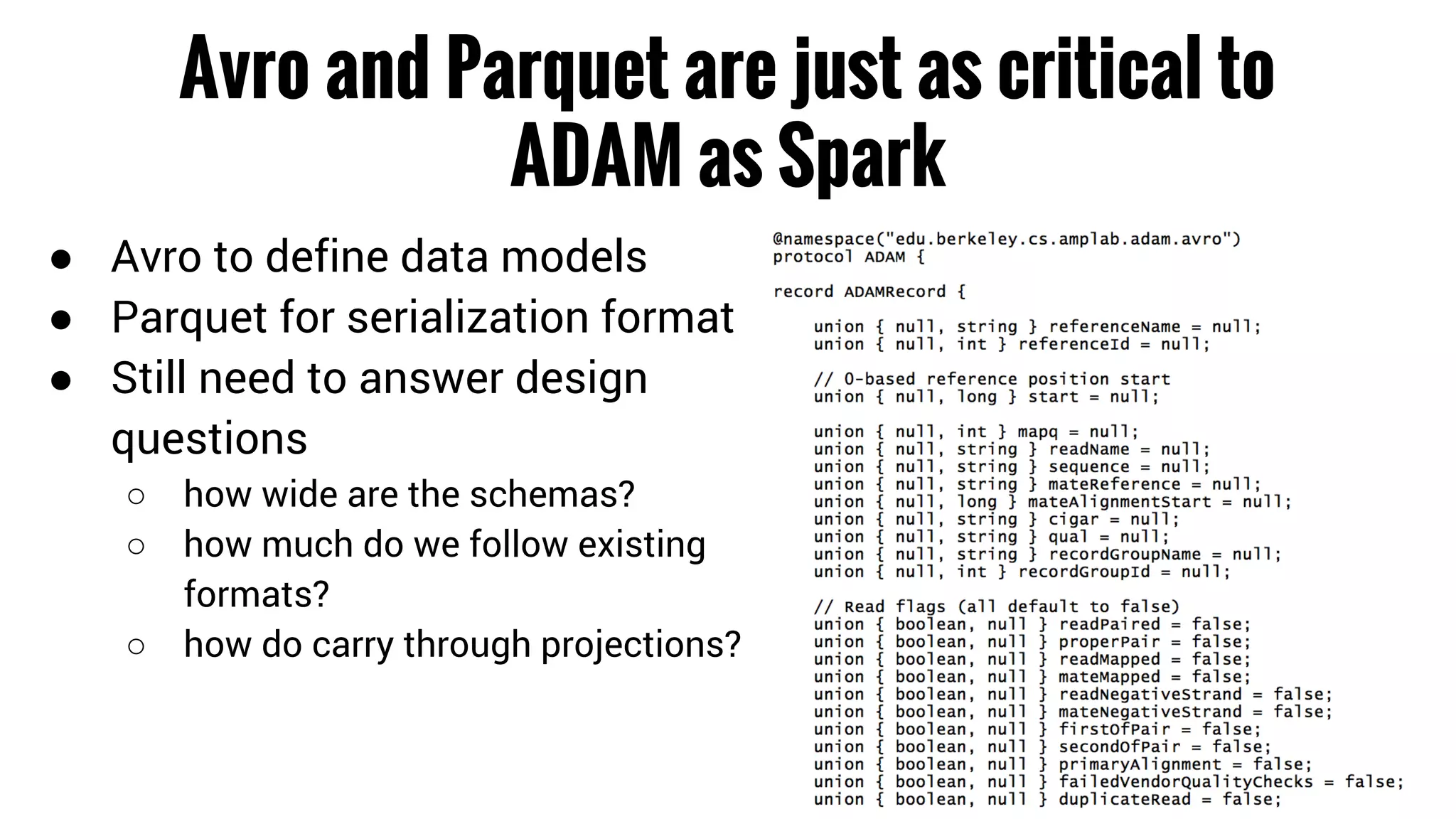 Avro and Parquet are just as critical to 
ADAM as Spark 
● Avro to define data models 
● Parquet for serialization format 
● Still need to answer design 
questions 
○ how wide are the schemas? 
○ how much do we follow existing 
formats? 
○ how do carry through projections? 
 