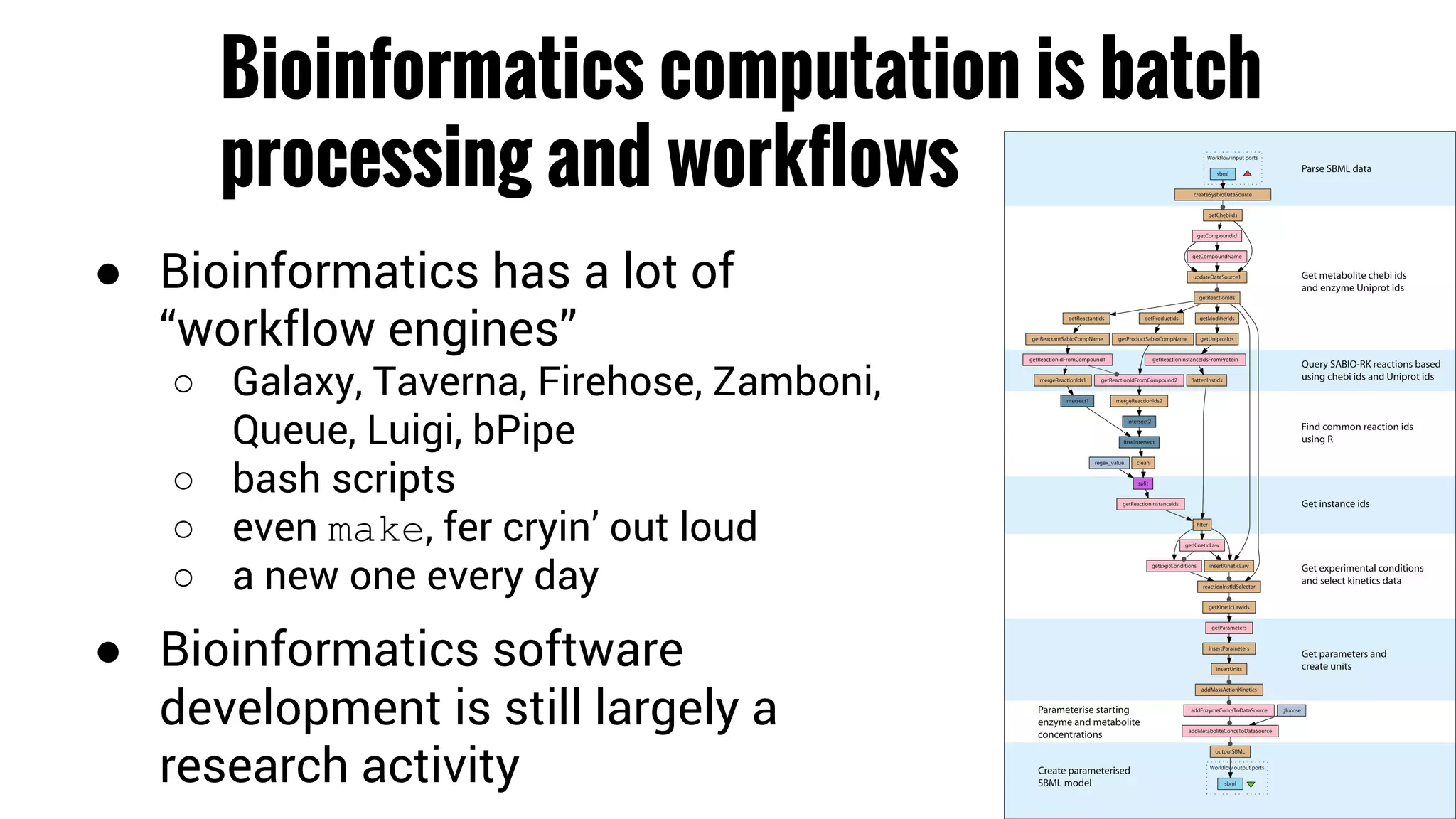 Bioinformatics computation is batch 
processing and workflows 
● Bioinformatics has a lot of 
“workflow engines” 
○ Galaxy, Taverna, Firehose, Zamboni, 
Queue, Luigi, bPipe 
○ bash scripts 
○ even make, fer cryin’ out loud 
○ a new one every day 
● Bioinformatics software 
development is still largely a 
research activity 
 