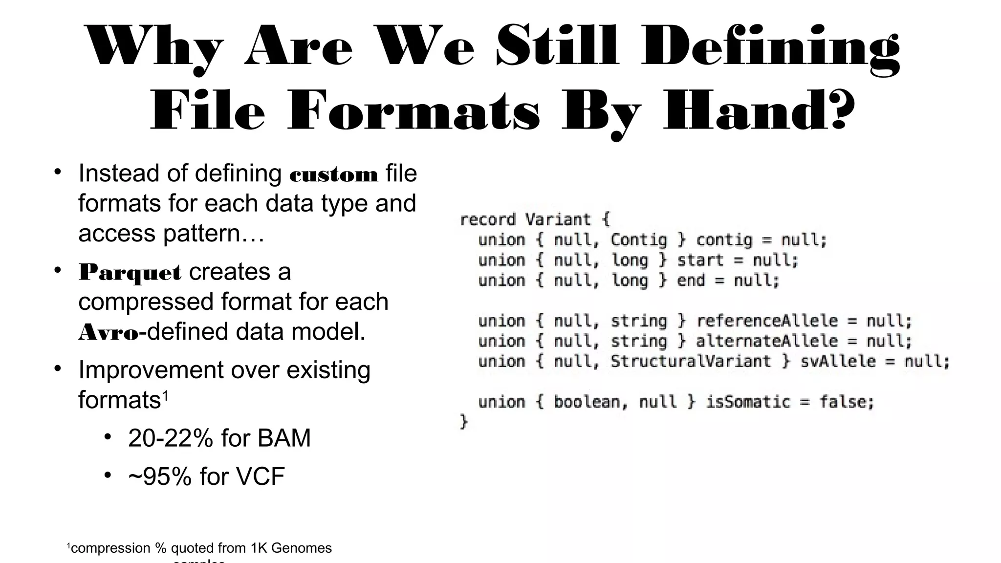 Why Are We Still Defining
File Formats By Hand?
• Instead of defining custom file
formats for each data type and
access pattern…
• Parquet creates a
compressed format for each
Avro-defined data model.
• Improvement over existing
formats1
• 20-22% for BAM
• ~95% for VCF
1
compression % quoted from 1K Genomes
 