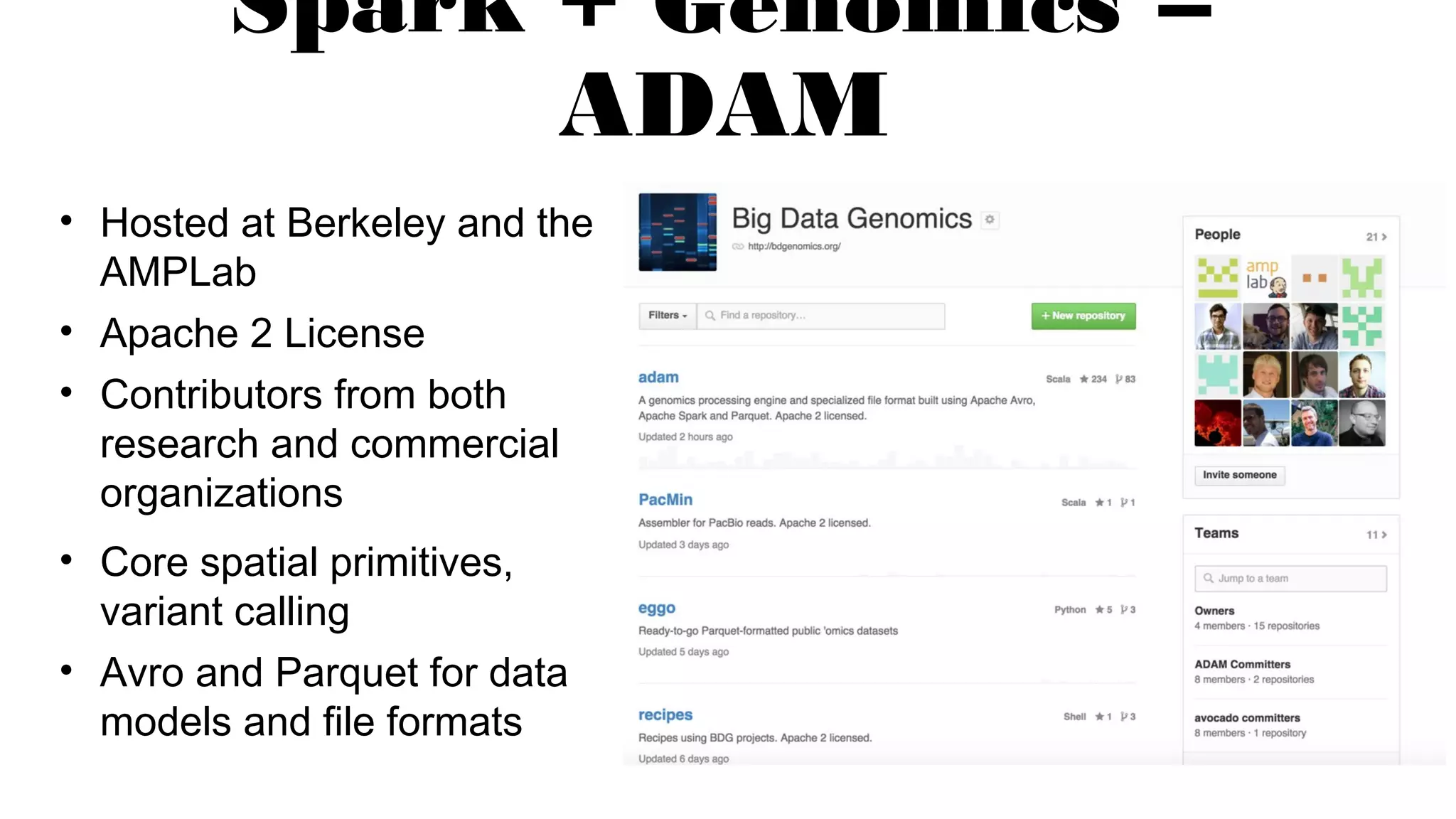 Spark + Genomics =
ADAM
• Hosted at Berkeley and the
AMPLab
• Apache 2 License
• Contributors from both
research and commercial
organizations
• Core spatial primitives,
variant calling
• Avro and Parquet for data
models and file formats
 