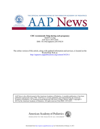 CDC recommends Tdap during each pregnancy
                                        Sarah S. Long
                                     AAP News 2013;34;8
                               DOI: 10.1542/aapnews.2013342-8



The online version of this article, along with updated information and services, is located on the
                                       World Wide Web at:
                      http://aapnews.aappublications.org/content/34/2/8.1




 AAP News is the official journal of the American Academy of Pediatrics. A monthly publication, it has been
 published continuously since 1948. AAP News is owned, published, and trademarked by the American
 Academy of Pediatrics, 141 Northwest Point Boulevard, Elk Grove Village, Illinois, 60007. Copyright ©
 2013 by the American Academy of Pediatrics. All rights reserved. Print ISSN: 1073-0397.




                 Downloaded from http://aapnews.aappublications.org/ by Trisha Korioth on February 13, 2013
 