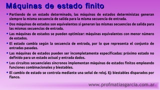 www.profmatiasgarcia.com.ar
Máquinas de estado finito
Máquinas de estado finito
 Partiendo de un estado determinado, las máquinas de estados deterministas generan
siempre la misma secuencia de salida para la misma secuencia de entrada.
 Dos máquinas de estados son equivalentes si generan las mismas secuencias de salida para
las mismas secuencias de entrada.
 Las máquinas de estados se pueden optimizar: máquinas equivalentes con menor número
de estados.
 El estado cambia según la secuencia de entrada, por lo que representa el conjunto de
entradas pasadas.
 Las máquinas de estados pueden ser incompletamente especificadas: próximo estado no
definido para un estado actual y entrada dados.
 Los circuitos secuenciales síncronos implementan máquinas de estados finitos empleando
funciones combinacionales y biestables.
 El cambio de estado se controla mediante una señal de reloj. Ej: biestables disparados por
flanco.
 