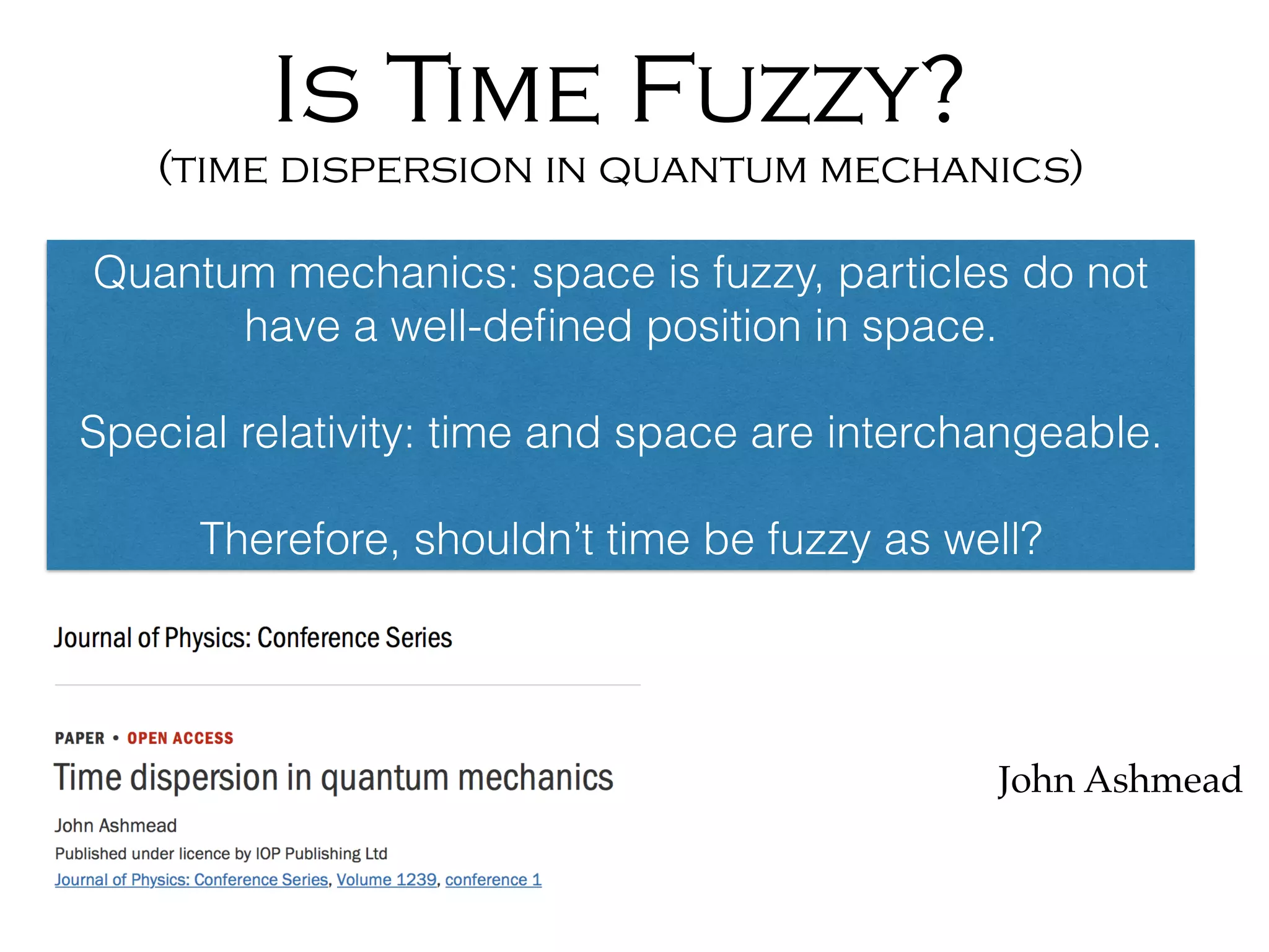 Is Time Fuzzy?
(time dispersion in quantum mechanics)
John Ashmead
Quantum mechanics: space is fuzzy, particles do not
have a well-deﬁned position in space.
Special relativity: time and space are interchangeable.
Therefore, shouldn’t time be fuzzy as well?
 