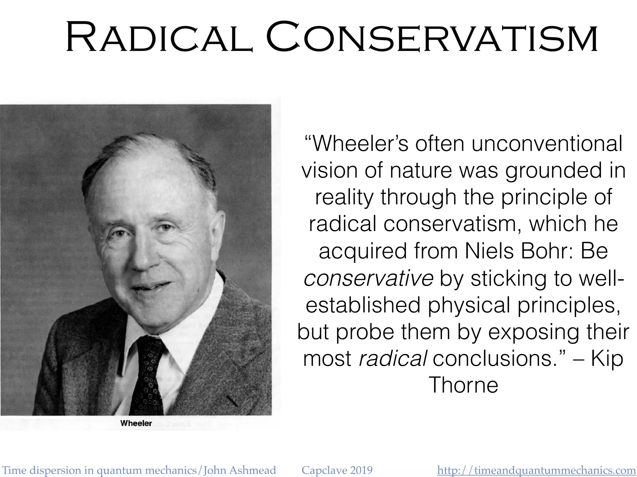 http://timeandquantummechanics.comTime dispersion in quantum mechanics/John Ashmead Capclave 2019
Radical Conservatism
“Wheeler’s often unconventional
vision of nature was grounded in
reality through the principle of
radical conservatism, which he
acquired from Niels Bohr: Be
conservative by sticking to well-
established physical principles,
but probe them by exposing their
most radical conclusions.” – Kip
Thorne
 