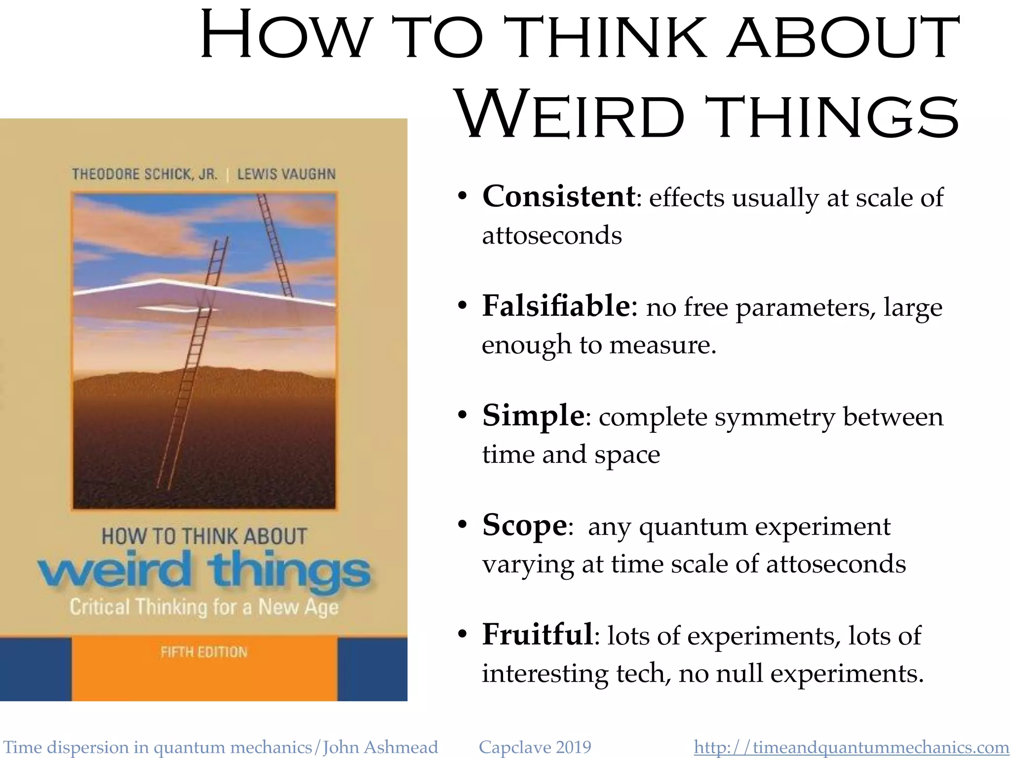 http://timeandquantummechanics.comTime dispersion in quantum mechanics/John Ashmead Capclave 2019
How to think about
Weird things
• Consistent: effects usually at scale of
attoseconds
• Falsiﬁable: no free parameters, large
enough to measure.
• Simple: complete symmetry between
time and space
• Scope: any quantum experiment
varying at time scale of attoseconds
• Fruitful: lots of experiments, lots of
interesting tech, no null experiments.
 
