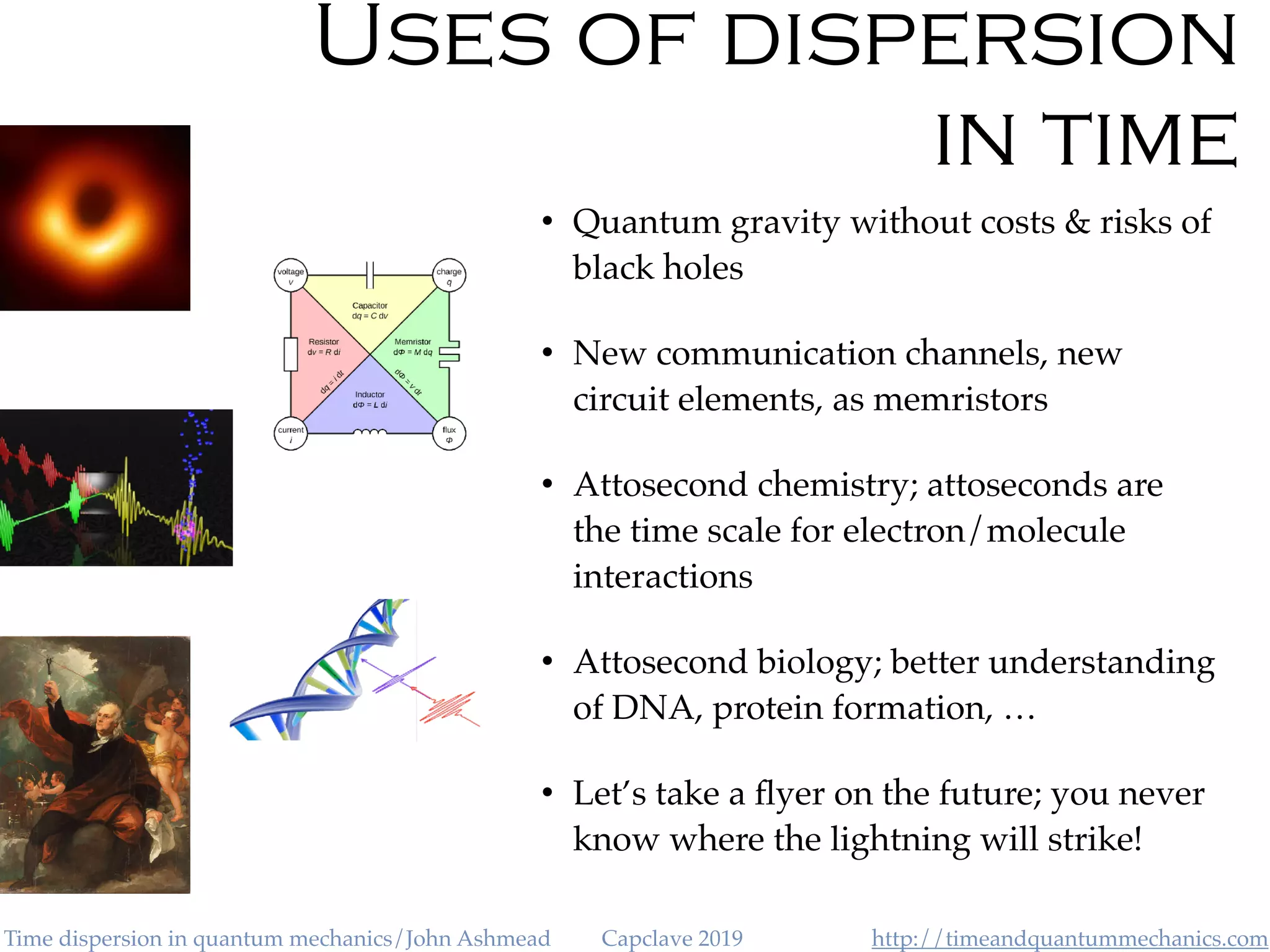 http://timeandquantummechanics.comTime dispersion in quantum mechanics/John Ashmead Capclave 2019
Uses of dispersion
in time
• Quantum gravity without costs & risks of
black holes
• New communication channels, new
circuit elements, as memristors
• Attosecond chemistry; attoseconds are
the time scale for electron/molecule
interactions
• Attosecond biology; better understanding
of DNA, protein formation, …
• Let’s take a ﬂyer on the future; you never
know where the lightning will strike!
 