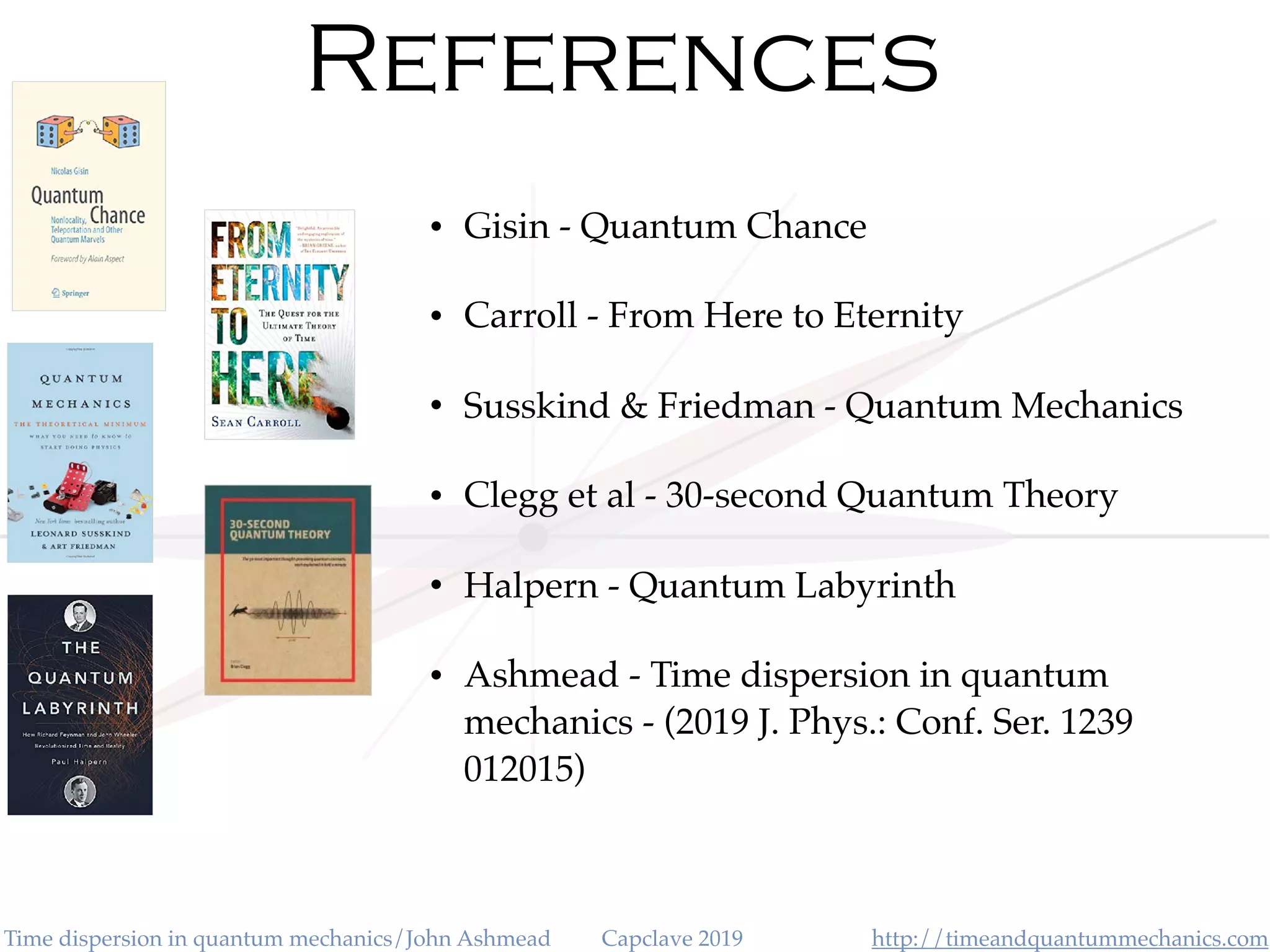 http://timeandquantummechanics.comTime dispersion in quantum mechanics/John Ashmead Capclave 2019
References
• Gisin - Quantum Chance
• Carroll - From Here to Eternity
• Susskind & Friedman - Quantum Mechanics
• Clegg et al - 30-second Quantum Theory
• Halpern - Quantum Labyrinth
• Ashmead - Time dispersion in quantum
mechanics - (2019 J. Phys.: Conf. Ser. 1239
012015)
 