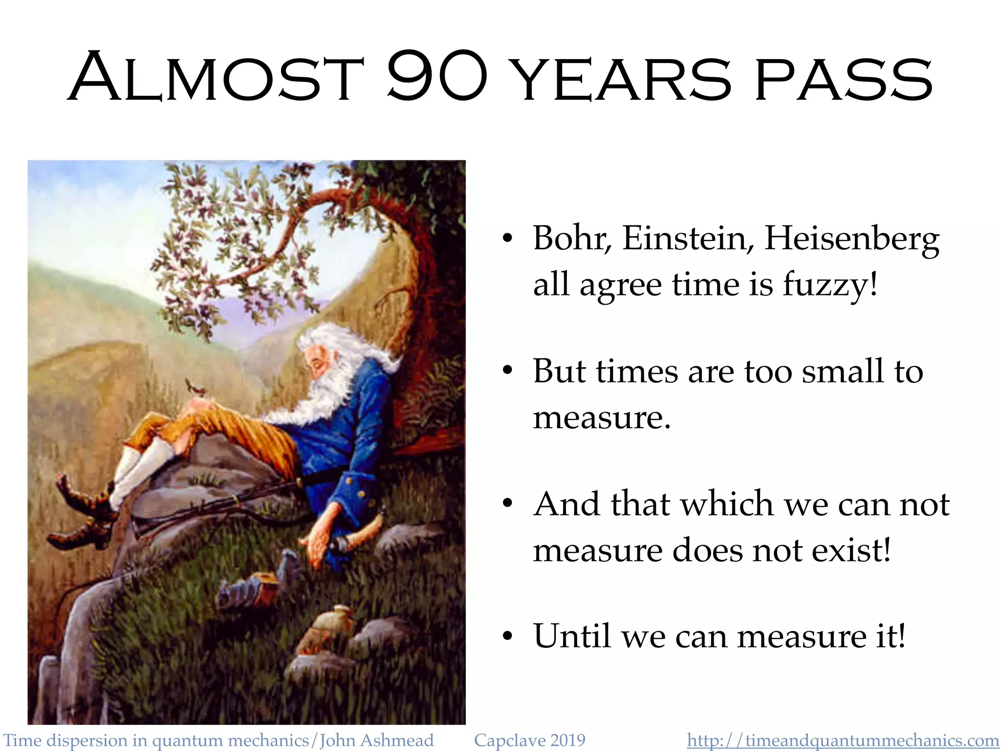 http://timeandquantummechanics.comTime dispersion in quantum mechanics/John Ashmead Capclave 2019
Almost 90 years pass
• Bohr, Einstein, Heisenberg
all agree time is fuzzy!
• But times are too small to
measure.
• And that which we can not
measure does not exist!
• Until we can measure it!
 