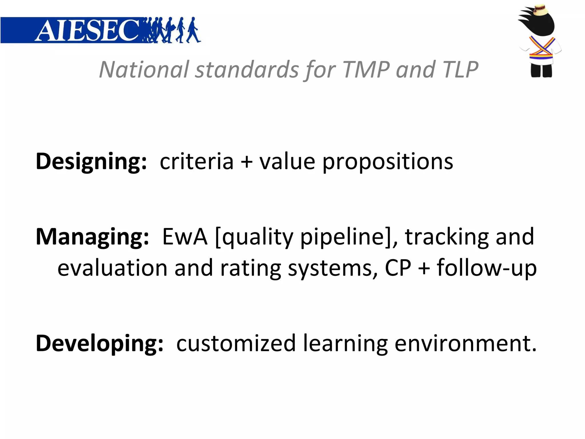 National standards for TMP and TLP


Designing: criteria + value propositions

Managing: EwA [quality pipeline], tracking and
 evaluation and rating systems, CP + follow-up

Developing: customized learning environment.
 