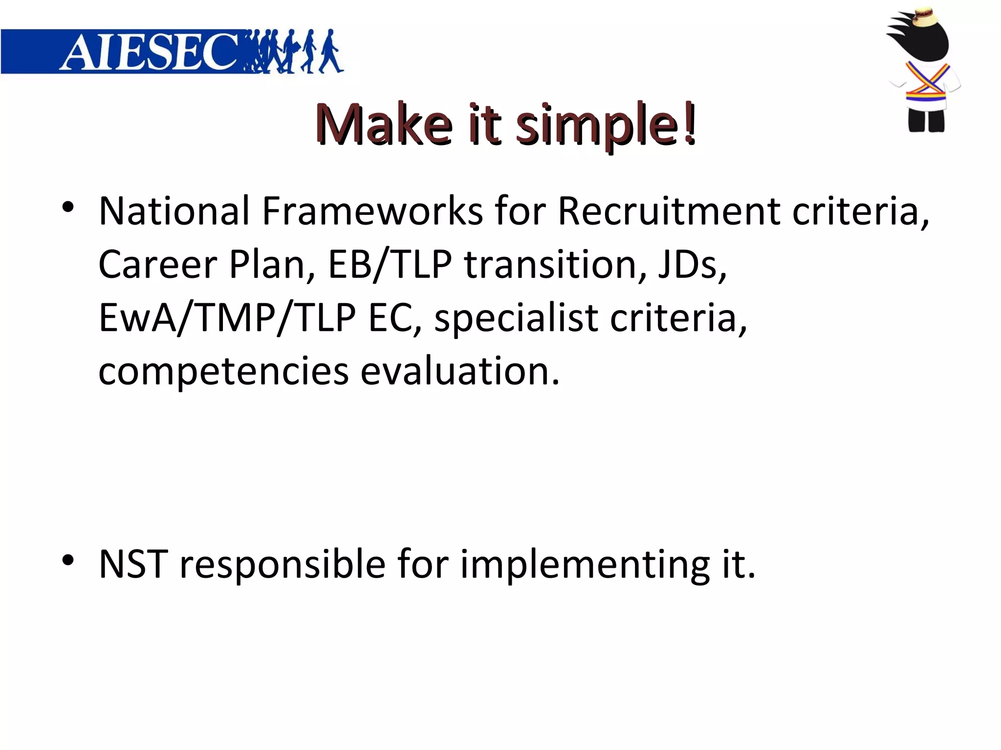 Make it simple!
• National Frameworks for Recruitment criteria,
  Career Plan, EB/TLP transition, JDs,
  EwA/TMP/TLP EC, specialist criteria,
  competencies evaluation.



• NST responsible for implementing it.
 