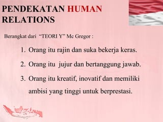 PENDEKATAN HUMAN
RELATIONS
Berangkat dari “TEORI Y” Mc Gregor :

      1. Orang itu rajin dan suka bekerja keras.

      2. Orang itu jujur dan bertanggung jawab.

      3. Orang itu kreatif, inovatif dan memiliki
         ambisi yang tinggi untuk berprestasi.
 