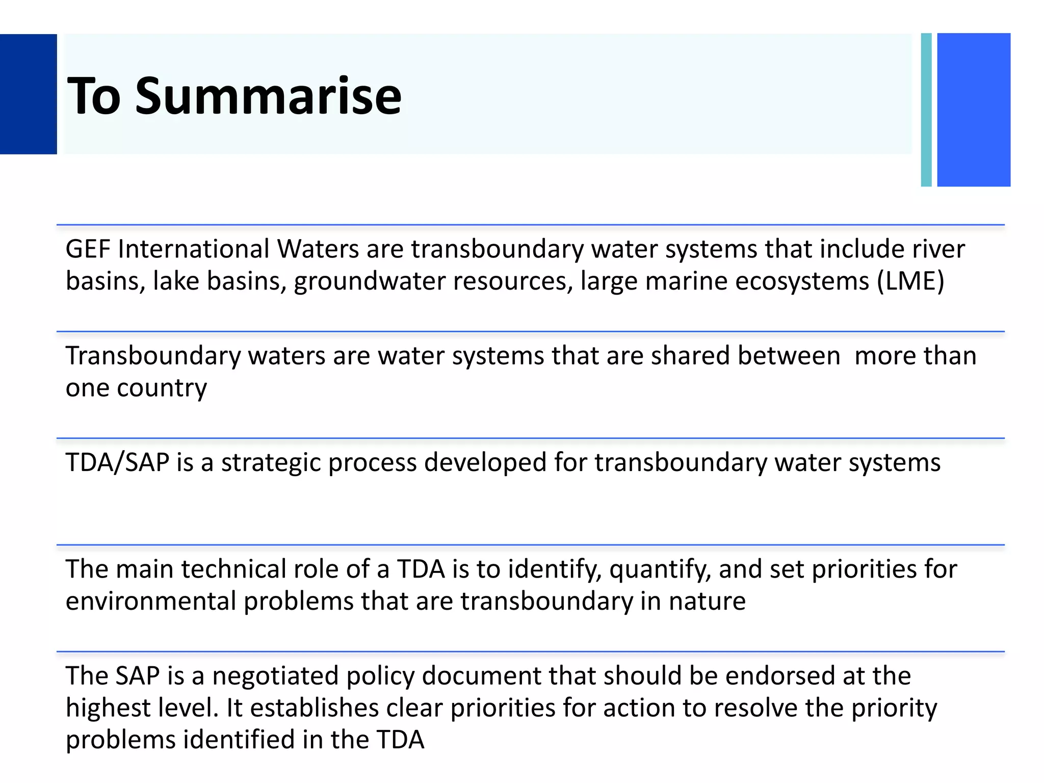 +
To Summarise
GEF International Waters are transboundary water systems that include river
basins, lake basins, groundwater resources, large marine ecosystems (LME)
Transboundary waters are water systems that are shared between more than
one country
TDA/SAP is a strategic process developed for transboundary water systems
The main technical role of a TDA is to identify, quantify, and set priorities for
environmental problems that are transboundary in nature
The SAP is a negotiated policy document that should be endorsed at the
highest level. It establishes clear priorities for action to resolve the priority
problems identified in the TDA
 