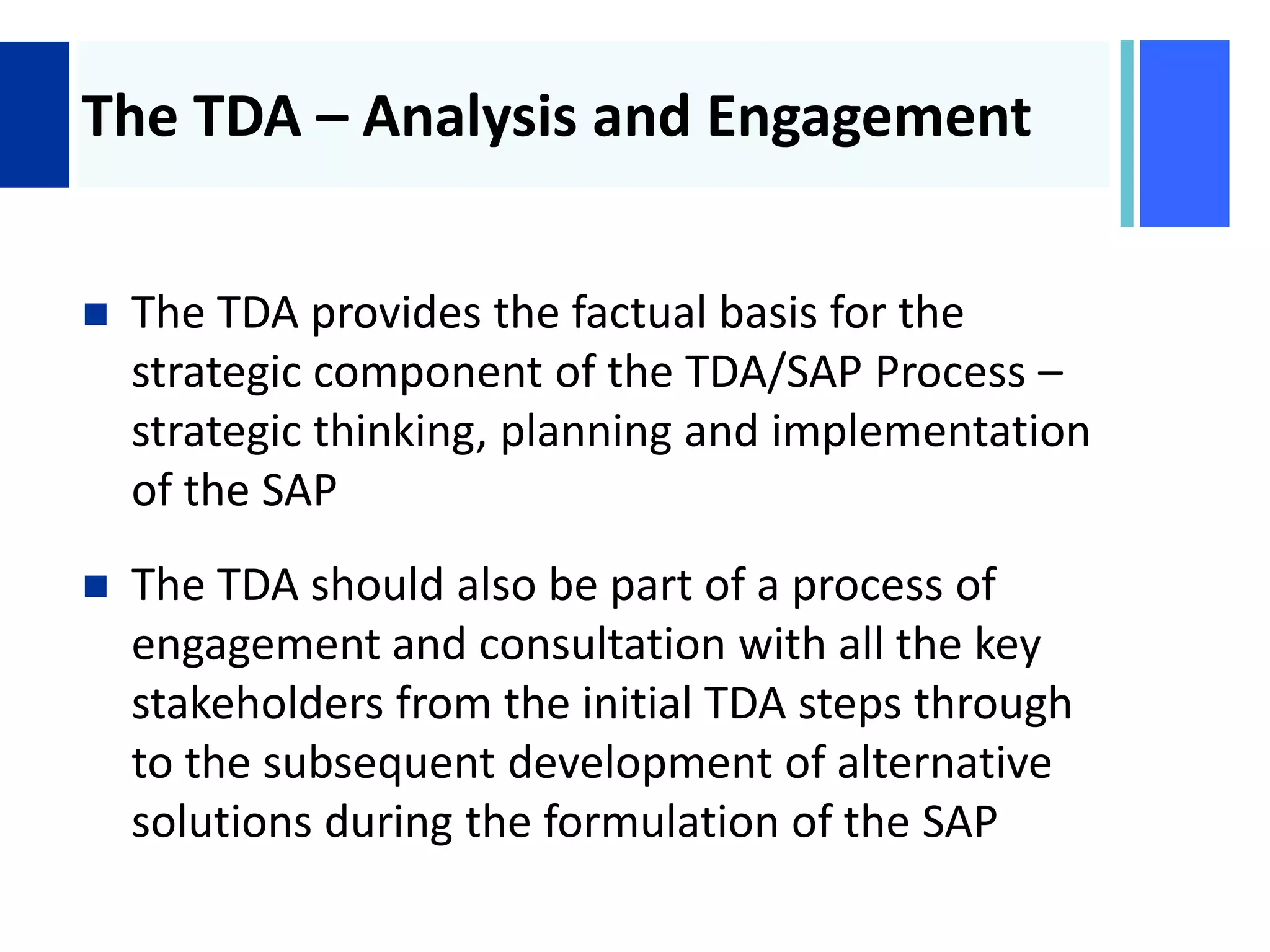 +
The TDA – Analysis and Engagement
 The TDA provides the factual basis for the
strategic component of the TDA/SAP Process –
strategic thinking, planning and implementation
of the SAP
 The TDA should also be part of a process of
engagement and consultation with all the key
stakeholders from the initial TDA steps through
to the subsequent development of alternative
solutions during the formulation of the SAP
 