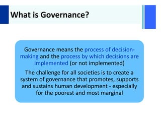 +
What is Governance?
Governance means the process of decision-
making and the process by which decisions are
implemented (or not implemented)
The challenge for all societies is to create a
system of governance that promotes, supports
and sustains human development - especially
for the poorest and most marginal
 