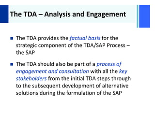 +
The TDA – Analysis and Engagement
 The TDA provides the factual basis for the
strategic component of the TDA/SAP Process –
the SAP
 The TDA should also be part of a process of
engagement and consultation with all the key
stakeholders from the initial TDA steps through
to the subsequent development of alternative
solutions during the formulation of the SAP
 