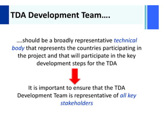 +
TDA Development Team….
….should be a broadly representative technical
body that represents the countries participating in
the project and that will participate in the key
development steps for the TDA
It is important to ensure that the TDA
Development Team is representative of all key
stakeholders
 